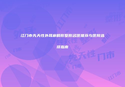 江门市先天性外耳廊畸形整形名医推荐与医院选择指南