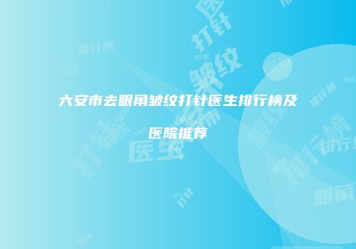 六安市去眼角皱纹打针医生排行榜及医院推荐