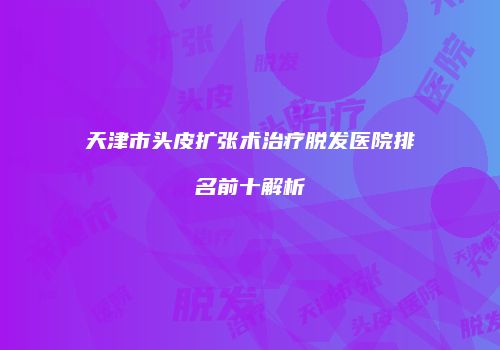 天津市头皮扩张术治疗脱发医院排名前十解析