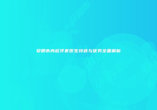 安顺市内嵌牙套医生特色与优势全面解析