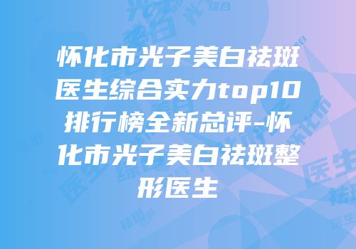 怀化市光子美白祛斑医生综合实力top10排行榜全新总评-怀化市光子美白祛斑整形医生