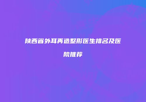 陕西省外耳再造整形医生排名及医院推荐