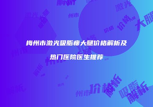 梅州市激光吸脂瘦大腿价格解析及热门医院医生推荐