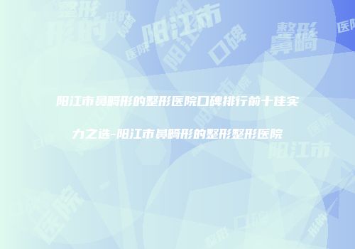 阳江市鼻畸形的整形医院口碑排行前十佳实力之选-阳江市鼻畸形的整形整形医院