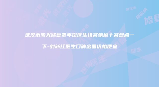 武汉市激光修复老年斑医生排名榜前十名盘点一下-刘新红医生口碑出圈价格便宜