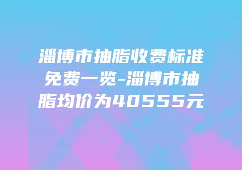淄博市抽脂收费标准免费一览-淄博市抽脂均价为40555元