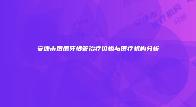 安康市后磨牙根管治疗价格与医疗机构分析