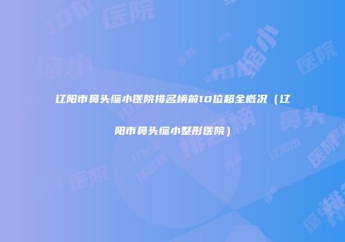 辽阳市鼻头缩小医院排名榜前10位超全概况（辽阳市鼻头缩小整形医院）
