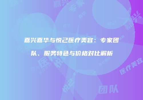 嘉兴嘉华与悦己医疗美容：专家团队、服务特色与价格对比解析