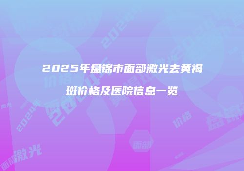 2025年盘锦市面部激光去黄褐斑价格及医院信息一览
