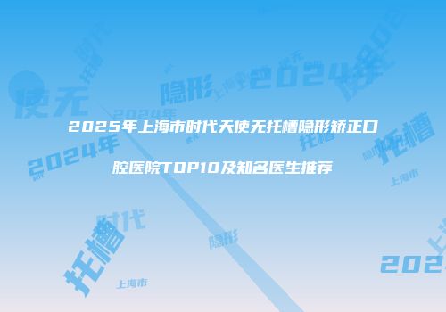 2025年上海市时代天使无托槽隐形矫正口腔医院TOP10及知名医生推荐