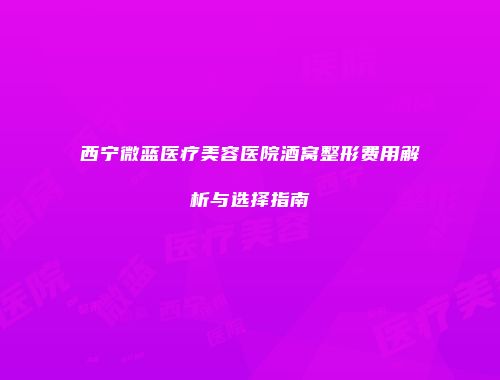 西宁微蓝医疗美容医院酒窝整形费用解析与选择指南