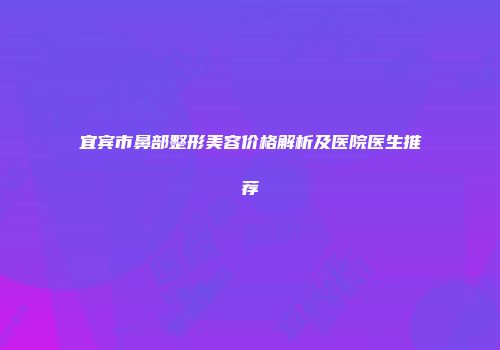 宜宾市鼻部整形美容价格解析及医院医生推荐