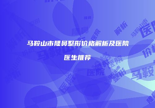 马鞍山市隆鼻整形价格解析及医院医生推荐