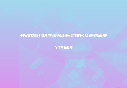 鞍山市复合仿生瓷贴面医院排名及瓷贴面安全性探讨