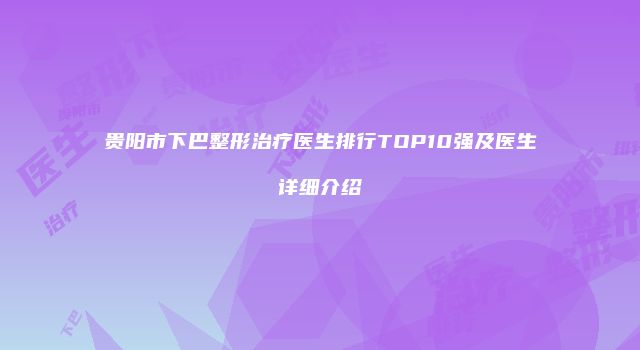 贵阳市下巴整形治疗医生排行TOP10强及医生详细介绍