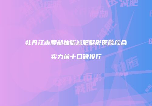 牡丹江市腰部抽脂减肥整形医院综合实力前十口碑排行