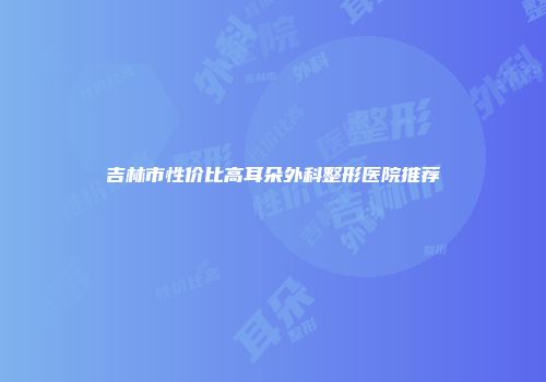 吉林市性价比高耳朵外科整形医院推荐