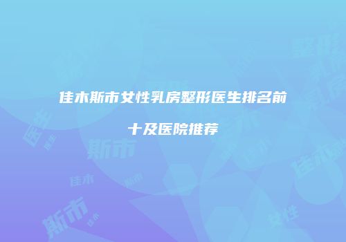 佳木斯市女性乳房整形医生排名前十及医院推荐