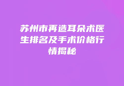 苏州市再造耳朵术医生排名及手术价格行情揭秘