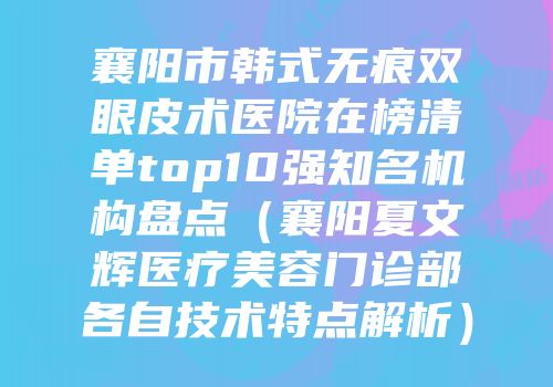 襄阳市韩式无痕双眼皮术医院在榜清单top10强知名机构盘点（襄阳夏文辉医疗美容门诊部各自技术特点解析）