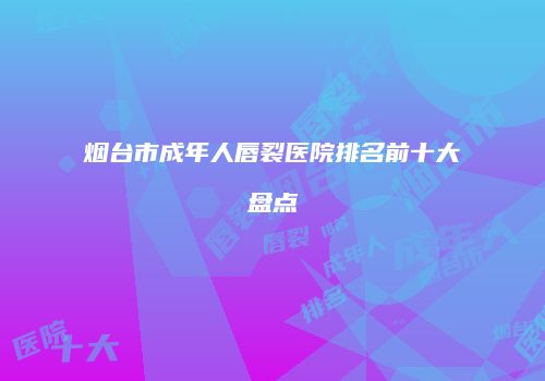 烟台市成年人唇裂医院排名前十大盘点