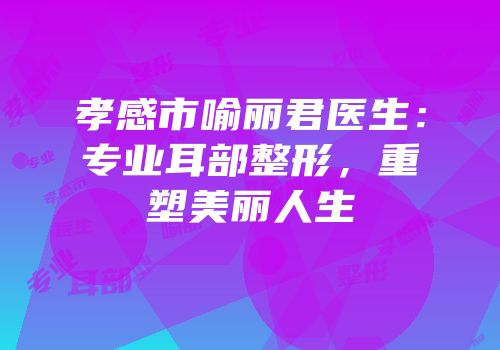 孝感市喻丽君医生：专业耳部整形，重塑美丽人生