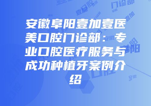 安徽阜阳壹加壹医美口腔门诊部：专业口腔医疗服务与成功种植牙案例介绍