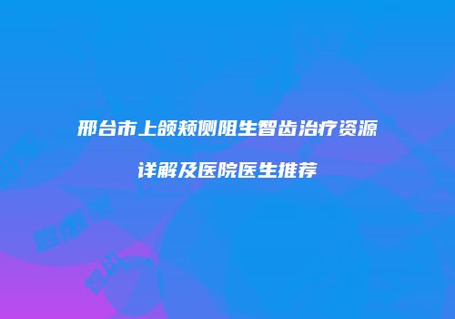 邢台市上颌颊侧阻生智齿治疗资源详解及医院医生推荐