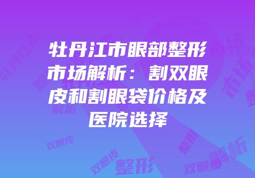 牡丹江市眼部整形市场解析：割双眼皮和割眼袋价格及医院选择