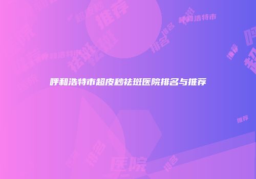 呼和浩特市超皮秒祛斑医院排名与推荐