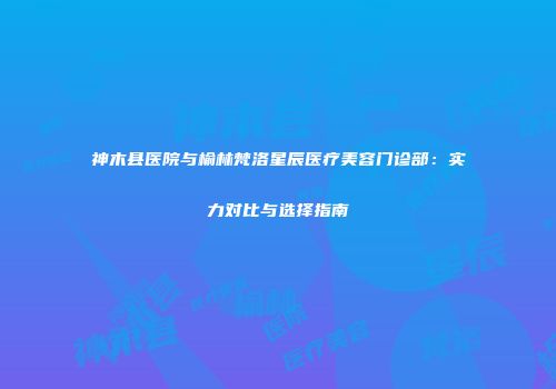 神木县医院与榆林梵洛星辰医疗美容门诊部：实力对比与选择指南