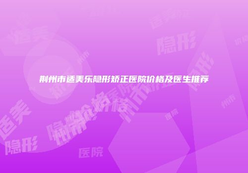 荆州市适美乐隐形矫正医院价格及医生推荐