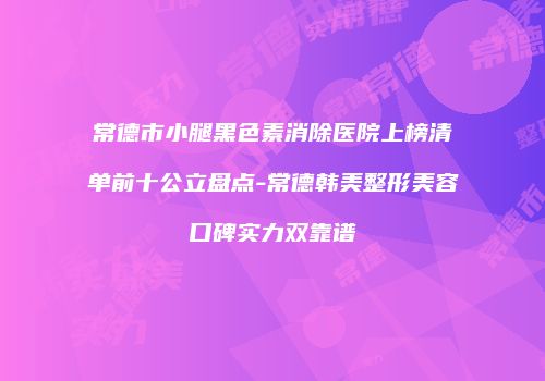 常德市小腿黑色素消除医院上榜清单前十公立盘点-常德韩美整形美容口碑实力双靠谱