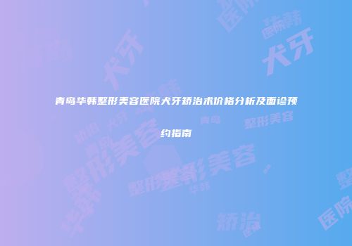 青岛华韩整形美容医院犬牙矫治术价格分析及面诊预约指南