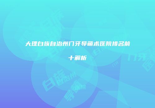 大理白族自治州门牙导萌术医院排名前十解析