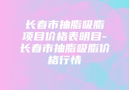 长春市抽脂吸脂项目价格表明目-长春市抽脂吸脂价格行情