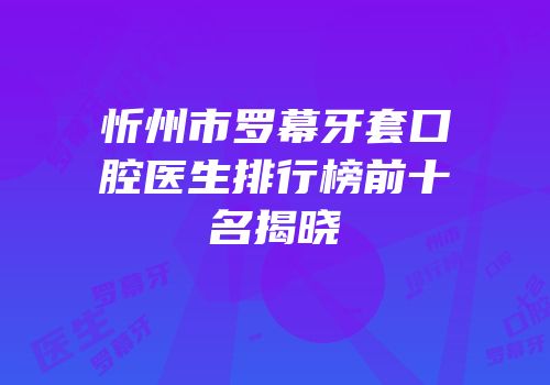 忻州市罗幕牙套口腔医生排行榜前十名揭晓