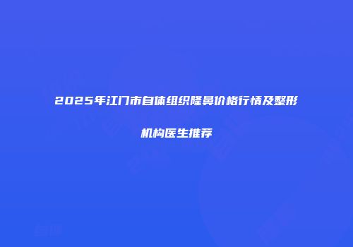 2025年江门市自体组织隆鼻价格行情及整形机构医生推荐