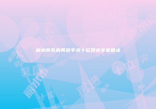 丽水市乳房再造手术十位顶尖专家盘点