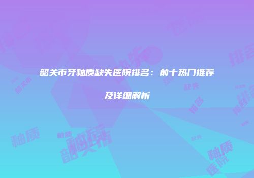 韶关市牙釉质缺失医院排名：前十热门推荐及详细解析