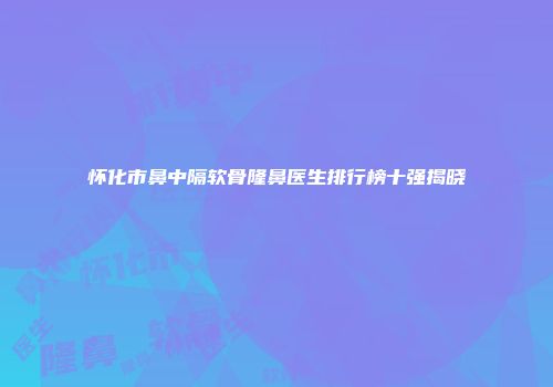 怀化市鼻中隔软骨隆鼻医生排行榜十强揭晓