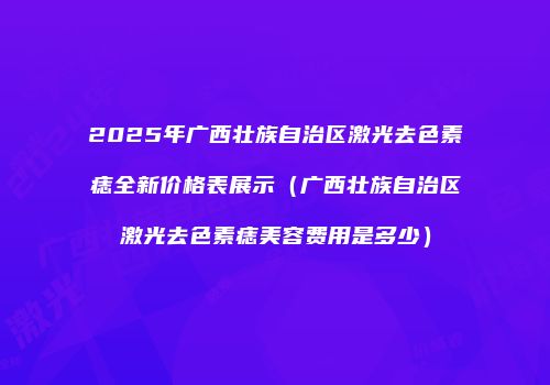 2025年广西壮族自治区激光去色素痣全新价格表展示（广西壮族自治区激光去色素痣美容费用是多少）