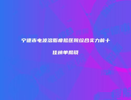宁德市电波溶脂瘦脸医院综合实力前十佳榜单揭晓