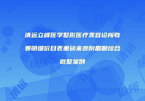 清远立峰医学整形医疗美容诊所收费明细价目表重磅来袭附眉眼综合微整案例