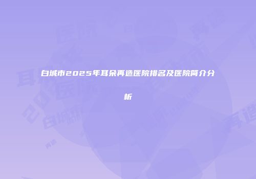 白城市2025年耳朵再造医院排名及医院简介分析