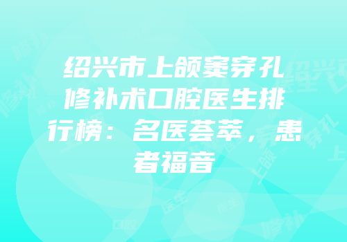 绍兴市上颌窦穿孔修补术口腔医生排行榜：名医荟萃，患者福音