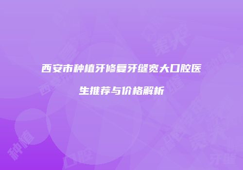 西安市种植牙修复牙缝宽大口腔医生推荐与价格解析