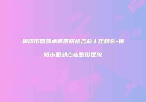揭阳市面部点痣医院排名前十佳精选-揭阳市面部点痣整形医院