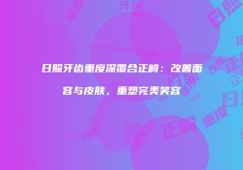日照牙齿重度深覆合正畸：改善面容与皮肤，重塑完美笑容